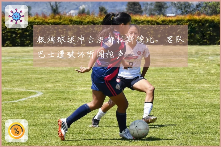 极端球迷冲击洪都拉斯德比，客队巴士遭破坏听闻枪声