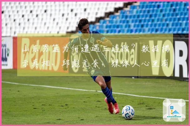 山东男篮为何遭遇三连败？数据揭示真相，邱彪无奈，媒体人心里有苦难言