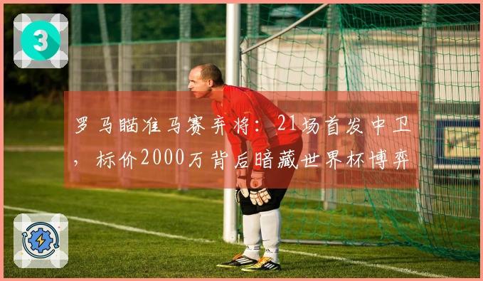 罗马瞄准马赛弃将：21场首发中卫，标价2000万背后暗藏世界杯博弈