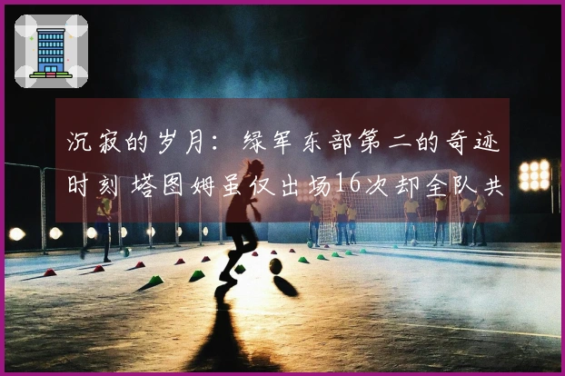 沉寂的岁月：绿军东部第二的奇迹时刻 塔图姆虽仅出场16次却全队共同成长