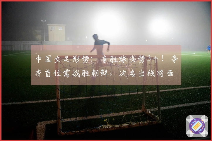 中国女足形势：净胜球劣势3个！争夺首位需战胜朝鲜，次名出线将面临强敌