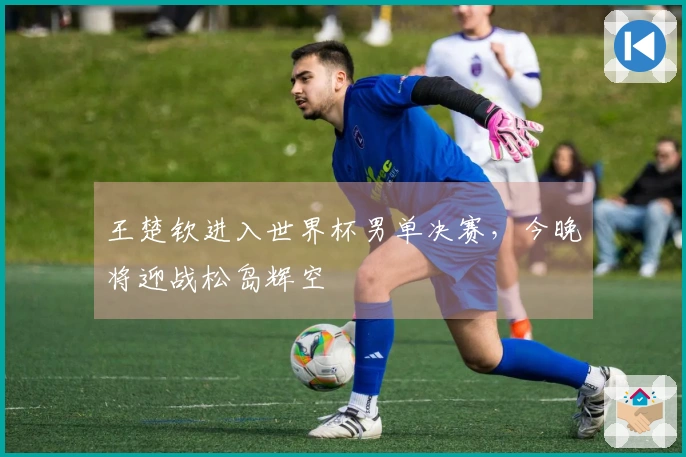 王楚钦进入世界杯男单决赛，今晚将迎战松岛辉空