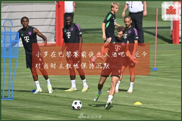 小罗在巴黎赛前夜出入酒吧，至今对当时主教练保持沉默