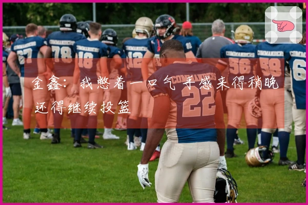 金鑫：我憋着一口气 手感来得稍晚 还得继续投篮