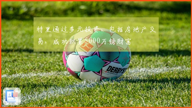 特里通过多元投资，包括房地产交易，成功积累5000万镑财富