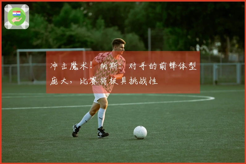 冲击魔术！纳斯：对手的前锋体型庞大，比赛将极具挑战性