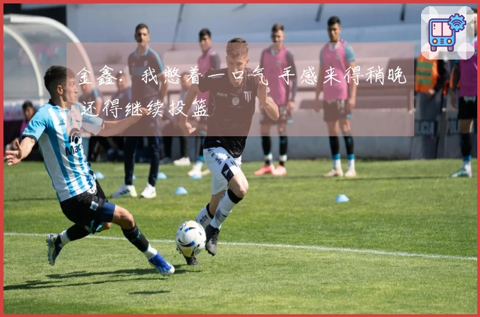 金鑫：我憋着一口气 手感来得稍晚 还得继续投篮