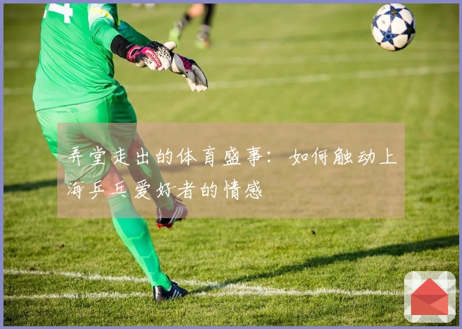 弄堂走出的体育盛事：如何触动上海乒乓爱好者的情感