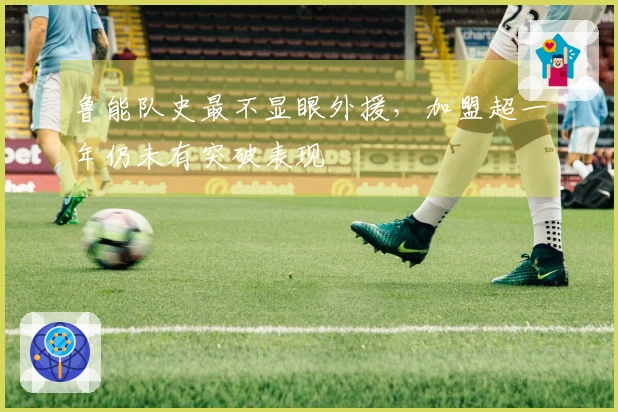 鲁能队史最不显眼外援，加盟超一年仍未有突破表现