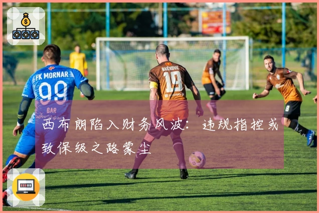 西布朗陷入财务风波：违规指控或致保级之路蒙尘