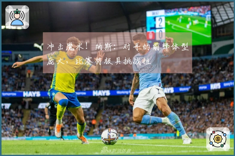 冲击魔术！纳斯：对手的前锋体型庞大，比赛将极具挑战性