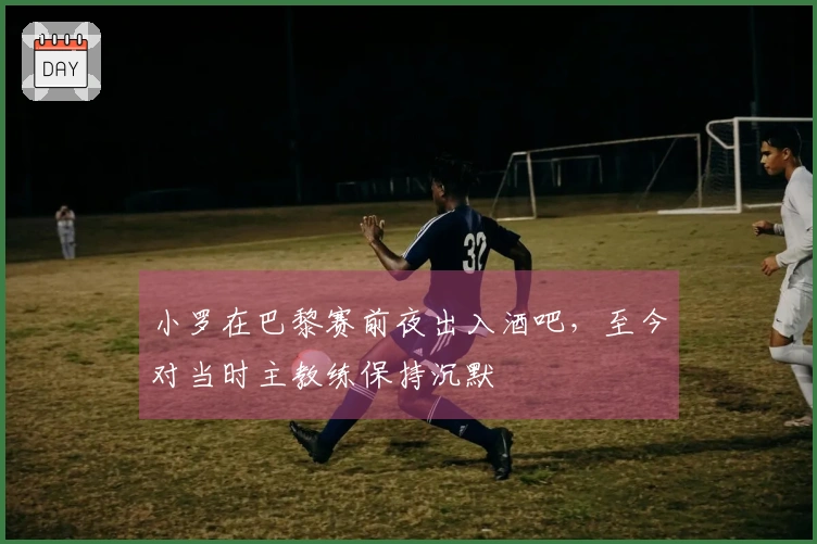小罗在巴黎赛前夜出入酒吧，至今对当时主教练保持沉默