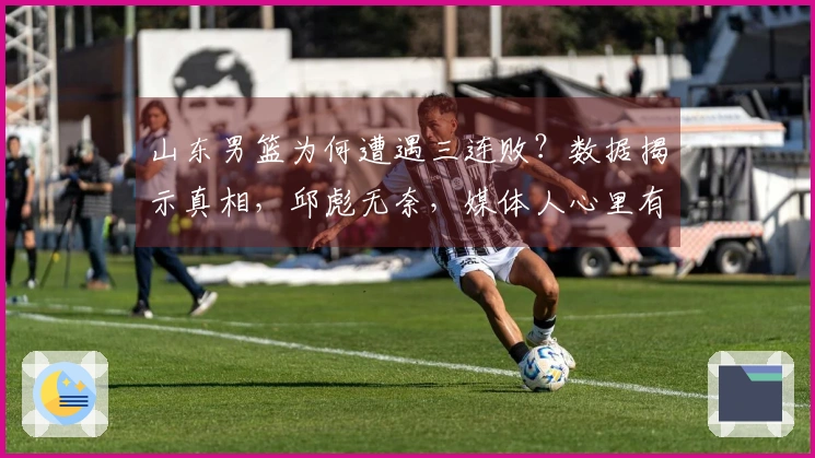 山东男篮为何遭遇三连败？数据揭示真相，邱彪无奈，媒体人心里有苦难言