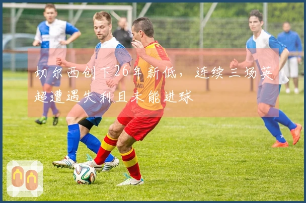 切尔西创下26年新低，连续三场英超遭遇失利且未能进球