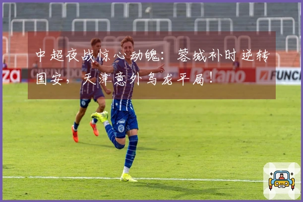 中超夜战惊心动魄：蓉城补时逆转国安，天津意外乌龙平局！